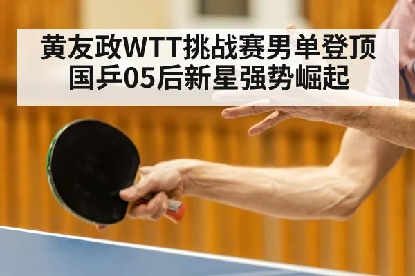 黄友政WTT挑战赛男单登顶 国乒05后新星强势崛起