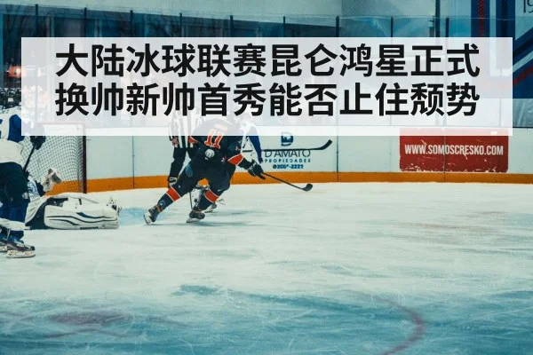 大陆冰球联赛昆仑鸿星正式换帅新帅首秀能否止住颓势