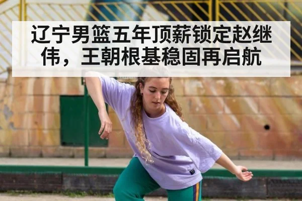 辽宁男篮五年顶薪锁定赵继伟，王朝根基稳固再启航