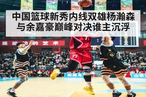 中国篮球新秀内线双雄杨瀚森与余嘉豪巅峰对决谁主沉浮